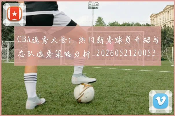 CBA选秀大会:热门新秀球员介绍与各队选秀策略分析_20260521200531_20260701212206