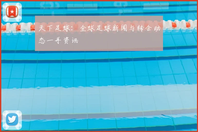 天下足球：全球足球新闻与转会动态一手资讯
