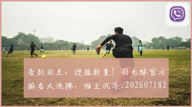 告别旧王，迎接新皇！羽毛球官方排名大洗牌，谁主沉浮_20260718210121
