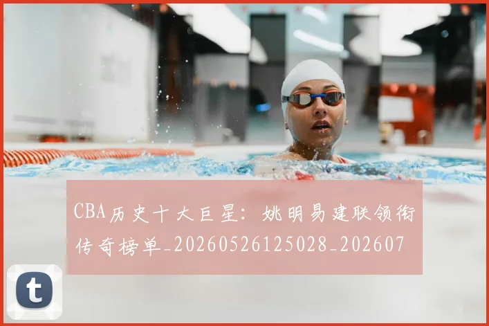 CBA历史十大巨星：姚明易建联领衔传奇榜单_20260526125028_20260701210259_20260713214436