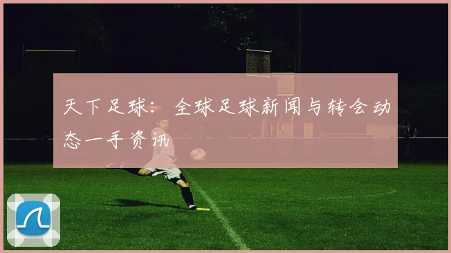 天下足球：全球足球新闻与转会动态一手资讯