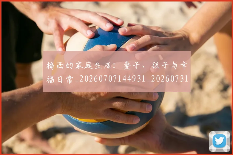 梅西的家庭生活:妻子、孩子与幸福日常_20260707144931_20260731181955