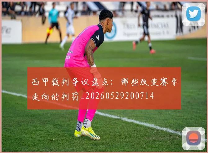 西甲裁判争议盘点:那些改变赛季走向的判罚_20260529200714