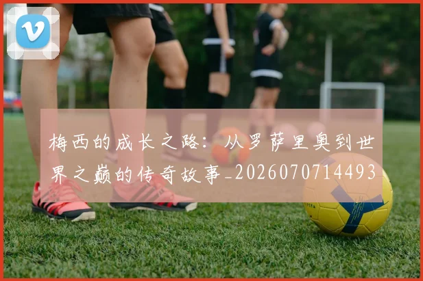 梅西的成长之路：从罗萨里奥到世界之巅的传奇故事_20260707144933