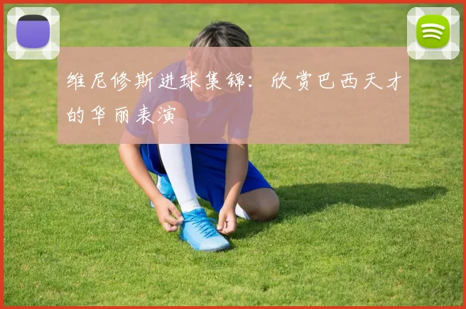 维尼修斯进球集锦：欣赏巴西天才的华丽表演