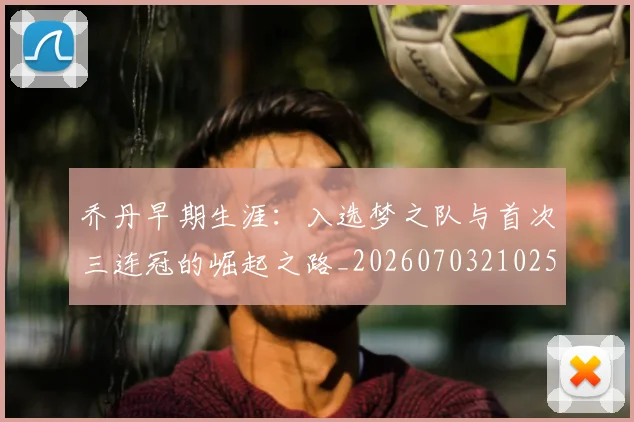 乔丹早期生涯：入选梦之队与首次三连冠的崛起之路_20260703210251_20260716192218