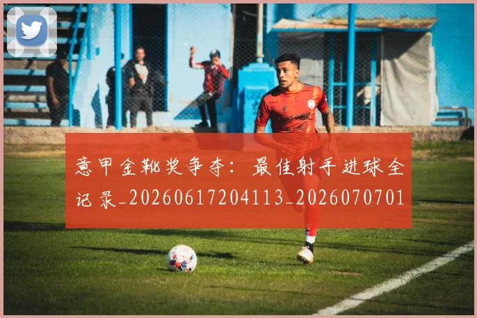 意甲金靴奖争夺：最佳射手进球全记录_20260617204113_20260707013135