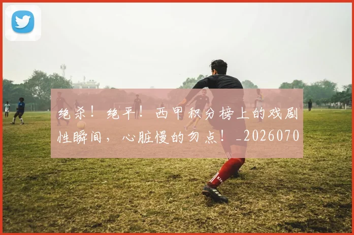 绝杀！绝平！西甲积分榜上的戏剧性瞬间，心脏慢的勿点！_20260708201412