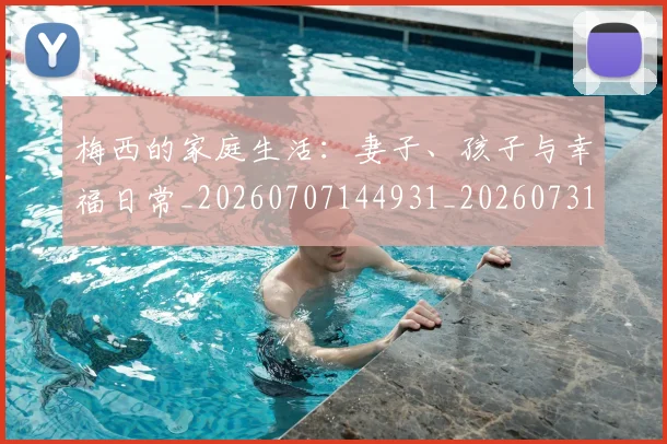梅西的家庭生活:妻子、孩子与幸福日常_20260707144931_20260731181955
