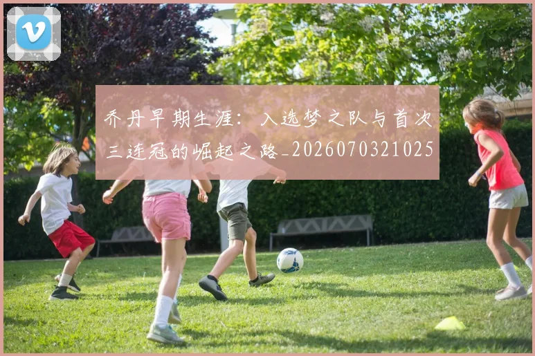 乔丹早期生涯：入选梦之队与首次三连冠的崛起之路_20260703210251_20260716192218