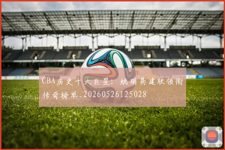CBA历史十大巨星：姚明易建联领衔传奇榜单_20260526125028