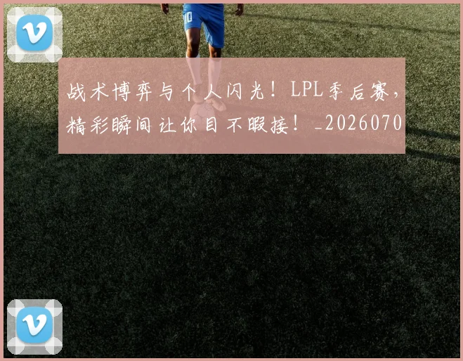 战术博弈与个人闪光！LPL季后赛，精彩瞬间让你目不暇接！_20260707013426_20260723181500