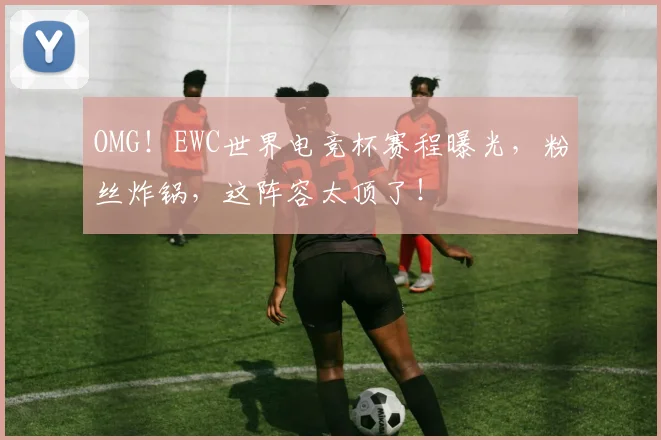 OMG！EWC世界电竞杯赛程曝光，粉丝炸锅，这阵容太顶了！