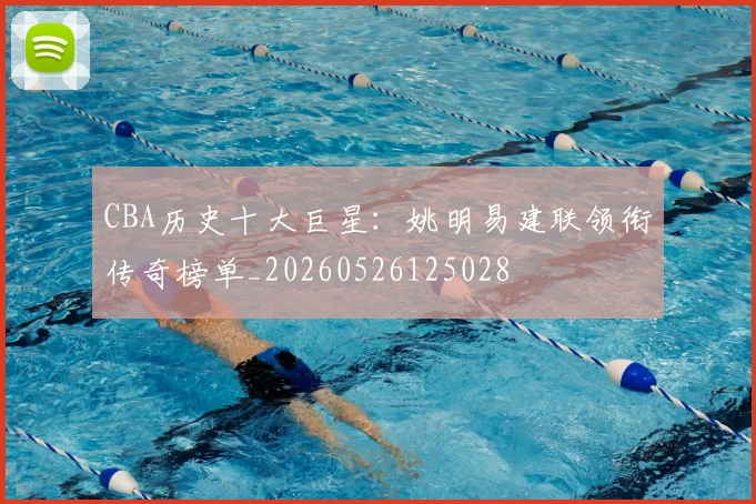 CBA历史十大巨星：姚明易建联领衔传奇榜单_20260526125028