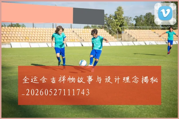 全运会吉祥物故事与设计理念揭秘_20260527111743