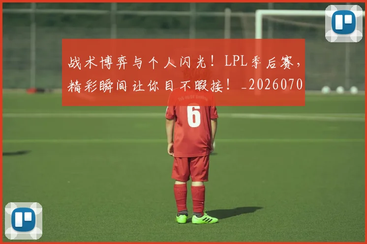 战术博弈与个人闪光!LPL季后赛,精彩瞬间让你目不暇接!_20260707013426