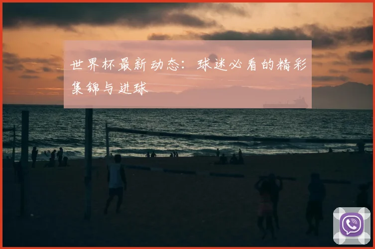 世界杯最新动态：球迷必看的精彩集锦与进球